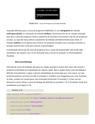FFIIGGUURRAA 55..1177 -- Caixa de Progresso de tempo definido
A grande diferença para a caixa de progresso indefinido é o uso obrigatório do método
setProgressStyle() e a utilização do método setMax(). O primeiro tem de ser sempre chamado
para que a caixa de progresso tenho a aparência de uma barra horizontal e não de um progresso
circular, ou seja não basta alterar o parâmetro do método setIndeterminate() para False. O
método setMax() serve apenas para mostrar um pequeno contador com a posição corrente e a
posição máxima bem como para calcular a percentagem.
A atualização deste tipo de caixa de progresso fica a cargo do programador não sendo algo
automático. No entanto, isso irá ser discutido mais à frente no capitulo 12 (Processamento
Paralelo).
dd.CustomDialog
Este tipo de caixas de diálogos são para ser usadas quando os outros dois tipos não servem a
propósito pretendido do programado por alguma razão. Aqui o aspeto duma caixa de diálogo é
definido manualmente e segue a mesma metodologia de construção que uma Layout, ou seja
preferêncialmente será feito em XM. O exemplo 5.18 define uma ImageView com uma TextView
ao lado, usando um LinearLayout com orientação horizontal. O exemplo 5.19 por sua vez
demonstra como utilizar a caixa de dialogo do definida no exemplo 5.18. O resultado visual será
semelhante ao da figura 5.18.
EEXXEEMMPPLLOO 55..1188
<?xml version="1.0" encoding="utf-8"?>
<LinearLayout xmlns:android="http://schemas.android.com/apk/res/android"
android:layout_width="match_parent"
android:layout_height="match_parent"
android:padding="5dip"
android:orientation="horizontal" >
 