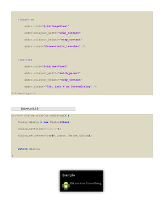 <ImageView
android:id="@+id/imageView1"
android:layout_width="wrap_content"
android:layout_height="wrap_content"
android:src="@drawable/ic_launcher" />
<TextView
android:id="@+id/textView1"
android:layout_width="match_parent"
android:layout_height="wrap_content"
android:text="Olá, isto é um CustomDialog" />
</LinearLayout>
EEXXEEMMPPLLOO 55..1199
private Dialog criarCustomDialog() {
Dialog dialog = new Dialog(this);
dialog.setTitle("Exemplo");
dialog.setContentView(R.layout.custom_dialog);
return dialog;
}
 