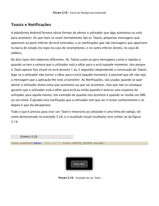 FFIIGGUURRAA 55..1188 -- Caixa de Dialogo personalizada
Toasts e Notificações
A plataforma Android fornece várias formas de alertar o utilizador que algo aconteceu ou está
para acontecer. As que mais se usam normalmente são os Toasts, pequenas mensagens que
aparecem na parte inferior do ecrã centradas, e as notificações que são mensagens que aparecem
na barra de estado (no topo no caso de smartphones, e no canto inferior direito, no caso de
tablets).
Os dois tipos têm objetivos diferentes. Os Toasts usam-se para mensagens curtas e rápidas e
quando se tem a certeza que o utilizador está a olhar para o ecrã naquele momento. Isto porque
o Toast apenas fica visível no ecrã durante 1 ou 3 segundos (dependendo a construção do Toast),
logo se o utilizador não estiver a olhar para o ecrã naquele momento, é possível que ele não veja
a mensagem que a aplicação lhe está a transmitir. As Notificações, são usadas quando se quer
alertar o utilizador duma coisa que aconteceu ou que vai acontecer, mas que não se consegue
garantir que o utilizador está a olhar para ecrã ou então quando é preciso uma resposta do
utilizador para aquele evento. Um exemplo de quando isto acontece é quando se recebe um SMS
ou um email. É gerada uma notificação que o utilizador tem que ver e tomar conhecimento e só
depois é que ela desaparece.
Tudo o que é preciso para criar um Toast e mostrá-lo ao utilizador é uma linha de código, tal
como demonstrado no exemplo 5.20, e o resultado visual resultante será similar ao da figura
5.19.
EEXXEEMMPPLLOO 55..2200
Toast.makeText(this, "Bom dia!", Toast.LENGTH_SHORT).show();
FFIIGGUURRAA 55..1199 -- Exemplo de um Toast
 