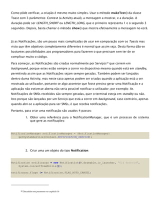 Como pôde verificar, a criação é mesmo muito simples. Usar o método makeText() da classe
Toast com 3 parâmetros: Context (a Activity atual), a mensagem a mostrar, e a duração. A
duração pode ser LENGTH_SHORT ou LENGTH_LONG, que o primeiro representa 1 e o segundo 3
segundos. Depois, basta chamar o método show() que mostra efetivamente a mensagem no ecrã.
Já as Notificações, são um pouco mais complicadas de usar em comparação com os Toasts mas
visto que têm objetivos completamente diferentes é normal que assim seja. Desta forma dão-se
bastantes possibilidades aos programadores para fazerem o que precisam sem ter de se
complicar muito o código.
Para começar, as Notificações são criadas normalmente por Serviços22
que correm em
background, porque estes estão sempre a correr no dispositivo mesmo quando está em standby,
permitindo assim que as Notificações sejam sempre geradas. Também podem ser lançados
dentro duma Activity, mas neste caso apenas podem ser criadas quando a aplicação está a ser
mostrada ao utilizador, portanto se algo acontece que fosse preciso gerar uma Notificação e a
aplicação não estivesse aberta não seria possível notificar o utilizador; por exemplo: As
Notificações de SMSs recebidos são sempre geradas, quer o terminal esteja em standby ou não.
Isto porque são lançadas por um Serviço que está a correr em background, caso contrário, apenas
quando abri-se a aplicação para ver SMSs, é que recebia notificações.
Portanto, para criar uma notificação são usados 4 passos:
1. Obter uma referência para o NotificationManager, que é um processo de sistema
que gere as notificações:
NotificationManager notificationManager = (NotificationManager)
getSystemService(Context.NOTIFICATION_SERVICE);
2. Criar uma um objeto do tipo Notification:
Notification notificacao = new Notification(R.drawable.ic_launcher, "Olá Android",
System.currentTimeMillis());
notificacao.flags |= Notification.FLAG_AUTO_CANCEL;
22 Discutidos em pormenor no capítulo 16
 