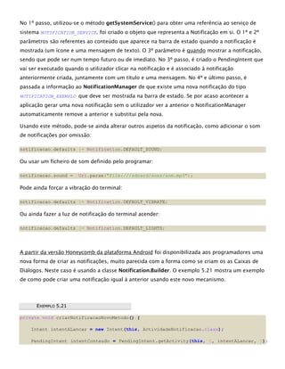 No 1º passo, utilizou-se o método getSystemService() para obter uma referência ao serviço de
sistema NOTIFICATION_SERVICE. foi criado o objeto que representa a Notificação em si. O 1º e 2º
parâmetros são referentes ao conteúdo que aparece na barra de estado quando a notificação é
mostrada (um ícone e uma mensagem de texto). O 3º parâmetro é quando mostrar a notificação,
sendo que pode ser num tempo futuro ou de imediato. No 3º passo, é criado o PendingIntent que
vai ser executado quando o utilizador clicar na notificação e é associado à notificação
anteriormente criada, juntamente com um título e uma mensagem. No 4º e último passo, é
passada a informação ao NotificationManager de que existe uma nova notificação do tipo
NOTIFICATION_EXEMPLO que deve ser mostrada na barra de estado. Se por acaso acontecer a
aplicação gerar uma nova notificação sem o utilizador ver a anterior o NotificationManager
automaticamente remove a anterior e substitui pela nova.
Usando este método, pode-se ainda alterar outros aspetos da notificação, como adicionar o som
de notificações por omissão:
notificacao.defaults |= Notification.DEFAULT_SOUND;
Ou usar um ficheiro de som definido pelo programar:
notificacao.sound = Uri.parse("file:///sdcard/sons/som.mp3");
Pode ainda forçar a vibração do terminal:
notificacao.defaults |= Notification.DEFAULT_VIBRATE;
Ou ainda fazer a luz de notificação do terminal acender:
notificacao.defaults |= Notification.DEFAULT_LIGHTS;
A partir da versão Honeycomb da plataforma Android foi disponibilizada aos programadores uma
nova forma de criar as notificações, muito parecida com a forma como se criam os as Caixas de
Diálogos. Neste caso é usando a classe Notification.Builder. O exemplo 5.21 mostra um exemplo
de como pode criar uma notificação igual à anterior usando este novo mecanismo.
EEXXEEMMPPLLOO 55..2211
private void criarNotificacaoNovoMetodo() {
Intent intentALancar = new Intent(this, ActividadeNotificacao.class);
PendingIntent intentConteudo = PendingIntent.getActivity(this, 0, intentALancar, 0);
 