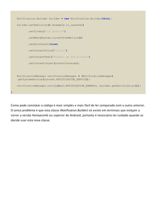 Notification.Builder builder = new Notification.Builder(this);
builder.setSmallIcon(R.drawable.ic_launcher)
.setTicker("Olá Android")
.setWhen(System.currentTimeMillis())
.setAutoCancel(true)
.setContentTitle("Título")
.setContentText("Exemplo de notificação")
.setContentIntent(intentConteudo);
NotificationManager notificationManager = (NotificationManager)
getSystemService(Context.NOTIFICATION_SERVICE);
notificationManager.notify(Main.NOTIFICATION_EXEMPLO, builder.getNotification());
}
Como pode constatar o código é mais simples e mais fácil de ler comparado com o outro anterior.
O único problema é que esta classe (Notification.Builder) só existe em terminais que estejam a
correr a versão Honeycomb ou superior de Android, portanto é necessário ter cuidado quando se
decide usar esta nova classe.
 