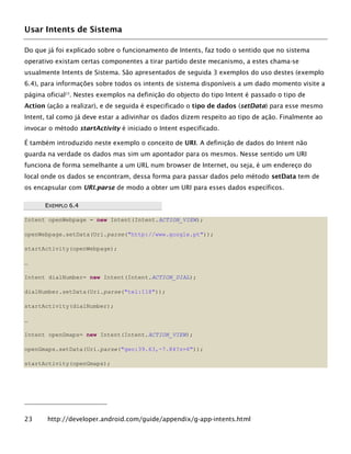 Usar Intents de Sistema
Do que já foi explicado sobre o funcionamento de Intents, faz todo o sentido que no sistema
operativo existam certas componentes a tirar partido deste mecanismo, a estes chama-se
usualmente Intents de Sistema. São apresentados de seguida 3 exemplos do uso destes (exemplo
6.4), para informações sobre todos os intents de sistema disponíveis a um dado momento visite a
página oficial23
. Nestes exemplos na definição do objecto do tipo Intent é passado o tipo de
Action (ação a realizar), e de seguida é especificado o tipo de dados (setData) para esse mesmo
Intent, tal como já deve estar a adivinhar os dados dizem respeito ao tipo de ação. Finalmente ao
invocar o método startActivity é iniciado o Intent especificado.
É também introduzido neste exemplo o conceito de URI. A definição de dados do Intent não
guarda na verdade os dados mas sim um apontador para os mesmos. Nesse sentido um URI
funciona de forma semelhante a um URL num browser de Internet, ou seja, é um endereço do
local onde os dados se encontram, dessa forma para passar dados pelo método setData tem de
os encapsular com URI.parse de modo a obter um URI para esses dados específicos.
EEXXEEMMPPLLOO 66..44
Intent openWebpage = new Intent(Intent.ACTION_VIEW);
openWebpage.setData(Uri.parse("http://www.google.pt"));
startActivity(openWebpage);
…
Intent dialNumber= new Intent(Intent.ACTION_DIAL);
dialNumber.setData(Uri.parse("tel:118"));
startActivity(dialNumber);
…
Intent openGmaps= new Intent(Intent.ACTION_VIEW);
openGmaps.setData(Uri.parse("geo:39.63,-7.84?z=6"));
startActivity(openGmaps);
23 http://developer.android.com/guide/appendix/g-app-intents.html
 