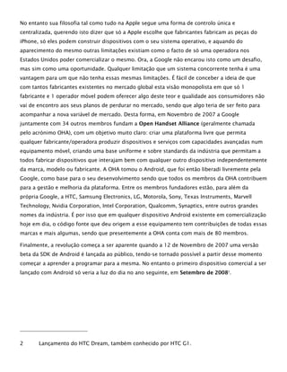 No entanto sua filosofia tal como tudo na Apple segue uma forma de controlo única e
centralizada, querendo isto dizer que só a Apple escolhe que fabricantes fabricam as peças do
iPhone, só eles podem construir dispositivos com o seu sistema operativo, e aquando do
aparecimento do mesmo outras limitações existiam como o facto de só uma operadora nos
Estados Unidos poder comercializar o mesmo. Ora, a Google não encarou isto como um desafio,
mas sim como uma oportunidade. Qualquer limitação que um sistema concorrente tenha é uma
vantagem para um que não tenha essas mesmas limitações. É fácil de conceber a ideia de que
com tantos fabricantes existentes no mercado global esta visão monopolista em que só 1
fabricante e 1 operador móvel podem oferecer algo deste teor e qualidade aos consumidores não
vai de encontro aos seus planos de perdurar no mercado, sendo que algo teria de ser feito para
acompanhar a nova variável de mercado. Desta forma, em Novembro de 2007 a Google
juntamente com 34 outros membros fundam a Open Handset Alliance (geralmente chamada
pelo acrónimo OHA), com um objetivo muito claro: criar uma plataforma livre que permita
qualquer fabricante/operadora produzir dispositivos e serviços com capacidades avançadas num
equipamento móvel, criando uma base uniforme e sobre standards da indústria que permitam a
todos fabricar dispositivos que interajam bem com qualquer outro dispositivo independentemente
da marca, modelo ou fabricante. A OHA tomou o Android, que foi então liberadi livremente pela
Google, como base para o seu desenvolvimento sendo que todos os membros da OHA contribuem
para a gestão e melhoria da plataforma. Entre os membros fundadores estão, para além da
própria Google, a HTC, Samsung Electronics, LG, Motorola, Sony, Texas Instruments, Marvell
Technology, Nvidia Corporation, Intel Corporation, Qualcomm, Synaptics, entre outros grandes
nomes da indústria. É por isso que em qualquer dispositivo Android existente em comercialização
hoje em dia, o código fonte que deu origem a esse equipamento tem contribuições de todas essas
marcas e mais algumas, sendo que presentemente a OHA conta com mais de 80 membros.
Finalmente, a revolução começa a ser aparente quando a 12 de Novembro de 2007 uma versão
beta da SDK de Android é lançada ao público, tendo-se tornado possível a partir desse momento
começar a aprender a programar para a mesma. No entanto o primeiro dispositivo comercial a ser
lançado com Android só veria a luz do dia no ano seguinte, em Setembro de 20082
.
2 Lançamento do HTC Dream, também conhecido por HTC G1.
 