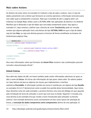 Mais sobre Actions
As Actions tal como vimos no exemplo 6.4 indicam o tipo de ação a realizar, mas é o tipo de
dados juntamente com a Action que fornecem ao sistema operativo a informação necessária para
este saber qual a componente a executar. Note que o exemplo de abrir a página web e um
endereço no Google Maps ambos usam a ACTION_VIEW. Nas aplicações de destino é no Android
Manifest que é declarado o tipo de dados que uma dada componente aceita. Veja agora o
exemplo 6.5. Aqui estamos a definer que a Activity de nome TestActivity pode ser iniciada
sempre que alguma aplicação inicie uma Action do tipo ACTION_VIEW em que o tipo de dados
seja do tipo http, ou seja esta Activity passaria a funcinar de forma semelhante ao browser de
Android para páginas http.
EEXXEEMMPPLLOO 66..55
<activity android:name="TestActivity">
<intent-filter>
<action android:name="android.intent.action.VIEW">
<data android:scheme="http" />
</action>
</intent-filter>
</activity>
Para mais informações sobre que formatos de Intent-Filter existem e das combinações possível
consulte a documentação oficial24
.
Intent Extras
Para além dos dados de URI, um Intent também pode conter informações adicionais às quais se
dão o nome de Extras. Os Extras são informações do tipo pares chave-valor. Os valores podem
ser tipos básicos de Java ou objectos de classes que implementem a interface
android.os.Parcelable. A informação contida nos extras é contida por um objecto do tipo Bundle,
os exemplos 6.6 e 6.7 demonstram como se pode tirar partido desta funcionalidade. Aqui temos
duas Activities (uma em cada exemplo), a primeira fornece uma caixa de diálogo em que aguarda
pela introdução de texto do utilizador e assim que este toca no botão ‘Seguinte’ é iniciada uma
nova Activity (a do exemplo 6.6) que recebe o texto introduzido pelo utilizador na Activity
anterior. Este exemplo demonstra assim sucintamente um dos casos tipicos de utilização de
Extras, a transição de dados temporários entre componentes dentro de uma aplicação. O
24 http://developer.android.com/guide/topics/intents/intents-filters.html
 