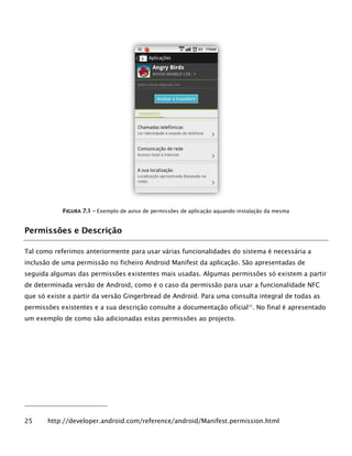 FFIIGGUURRAA 77..11 –– Exemplo de aviso de permissões de aplicação aquando instalação da mesma
Permissões e Descrição
Tal como referimos anteriormente para usar várias funcionalidades do sistema é necessária a
inclusão de uma permissão no ficheiro Android Manifest da aplicação. São apresentadas de
seguida algumas das permissões existentes mais usadas. Algumas permissões só existem a partir
de determinada versão de Android, como é o caso da permissão para usar a funcionalidade NFC
que só existe a partir da versão Gingerbread de Android. Para uma consulta integral de todas as
permissões existentes e a sua descrição consulte a documentação oficial25
. No final é apresentado
um exemplo de como são adicionadas estas permissões ao projecto.
25 http://developer.android.com/reference/android/Manifest.permission.html
 