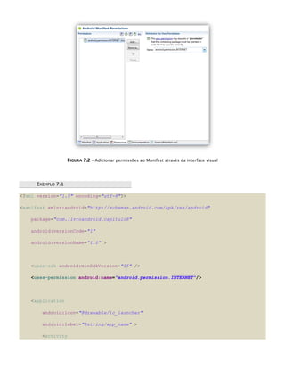 FFIIGGUURRAA 77..22 –– Adicionar permissões ao Manifest através da interface visual
EEXXEEMMPPLLOO 77..11
<?xml version="1.0" encoding="utf-8"?>
<manifest xmlns:android="http://schemas.android.com/apk/res/android"
package="com.livroandroid.capitulo8"
android:versionCode="1"
android:versionName="1.0" >
<uses-sdk android:minSdkVersion="15" />
<uses-permission android:name="android.permission.INTERNET"/>
<application
android:icon="@drawable/ic_launcher"
android:label="@string/app_name" >
<activity
 