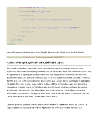 android:name=".MainActivity"
android:label="@string/app_name" >
<intent-filter>
<action android:name="android.intent.action.MAIN" />
<category android:name="android.intent.category.LAUNCHER" />
</intent-filter>
</activity>
</application>
</manifest>
Neste último exemplo note que a especificação da permissão é feita neste linha de código:
<uses-permission android:name="android.permission.INTERNET"/>
Assinar uma aplicação com um Certificado Digital
Tal como foi referido na introdução deste capítulo uma aplicação para ser instalada num
dispositivo tem de ser assinada digitalmente com um certificado. Pode não estar ciente disso, mas
até agora todas as aplicações que testou tanto no seu dispositivo ou num emulador estavam
digitalmente assinadas com um certificado que foi gerado automaticamente aquando a instalação
da SDK. Ora este certificado digital não deverá ser o que é usado para a publicação de aplicações
no Google Play, pois se mais tarde voltar a instalar o SDK o certificado gerado será diferente e
nessa altura se já não tiver o certificado gerado anteriormente fica impossibilitado de publicar
actualizações da aplicação. Para além disso é boa prática criar um certificado que contenha
informações sobre o autor. De seguida mostramos como é possível usar o Eclipse para criar um
certificado e assinar aplicações com este certificado digital.
Com um qualquer projecto Android aberto, clique em File > Export nos menus do Eclipse. De
seguida escolha a opção Export Android Application tal como evidenciado na figura 7.3.
 