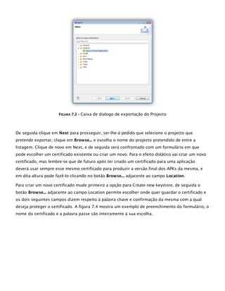 FFIIGGUURRAA 77..33 –– Caixa de dialogo de exportação do Projecto
De seguida clique em Next para prosseguir, ser-lhe-á pedido que selecione o projecto que
pretende exportar, clique em Browse... e escolha o nome do projecto pretendido de entre a
listagem. Clique de novo em Next, e de seguida será confrontado com um formulário em que
pode escolher um certificado existente ou criar um novo. Para o efeito didático vai criar um novo
certificado, mas lembre-se que de futuro após ter criado um certificado para uma aplicação
deverá usar sempre esse mesmo certificado para produzir a versão final dos APKs da mesma, e
em dita altura pode fazê-lo clicando no botão Browse... adjacente ao campo Location.
Para criar um novo certificado mude primeiro a opção para Create new keystore, de seguida o
botão Browse... adjacente ao campo Location permite escolher onde quer guardar o certificado e
os dois seguintes campos dizem respeito à palavra chave e confirmação da mesma com a qual
deseja proteger o certificado. A figura 7.4 mostra um exemplo de preenchimento do formulário, o
nome do certificado e a palavra passe são inteiramente à sua escolha.
 