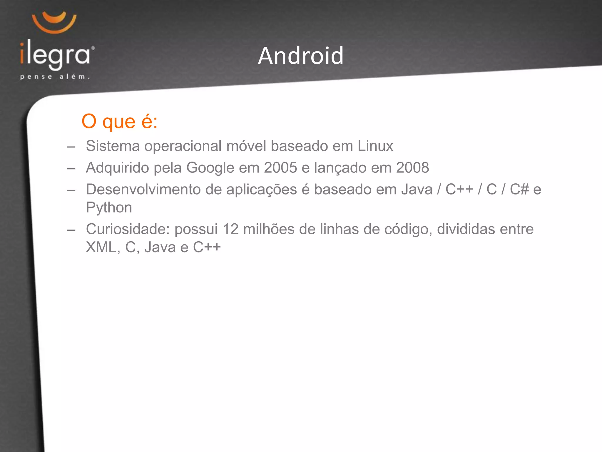 O que é:
– Sistema operacional móvel baseado em Linux
– Adquirido pela Google em 2005 e lançado em 2008
– Desenvolvimento de aplicações é baseado em Java / C++ / C / C# e
Python
– Curiosidade: possui 12 milhões de linhas de código, divididas entre
XML, C, Java e C++
Android
 
