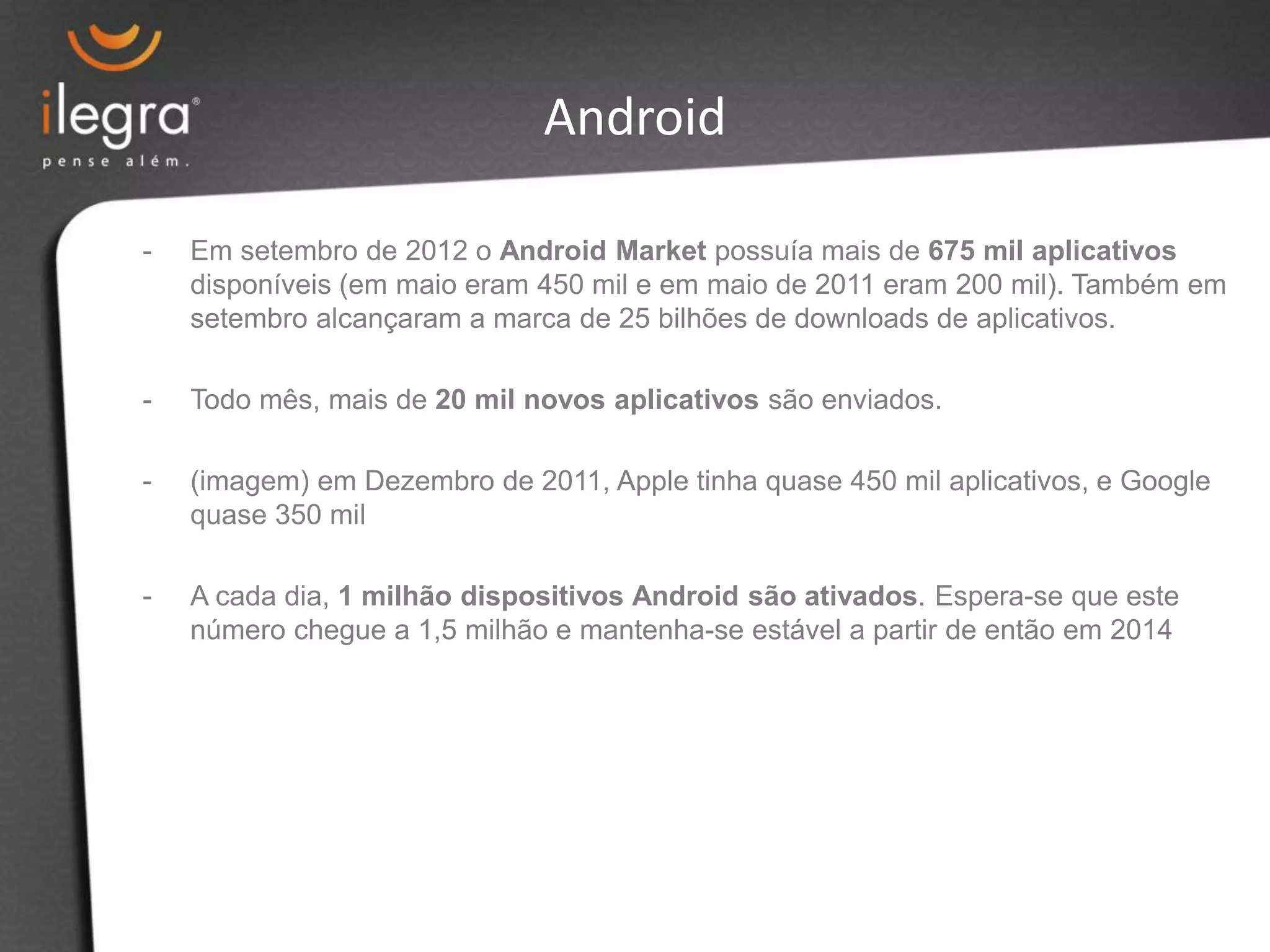 Android
- Em setembro de 2012 o Android Market possuía mais de 675 mil aplicativos
disponíveis (em maio eram 450 mil e em maio de 2011 eram 200 mil). Também em
setembro alcançaram a marca de 25 bilhões de downloads de aplicativos.
- Todo mês, mais de 20 mil novos aplicativos são enviados.
- (imagem) em Dezembro de 2011, Apple tinha quase 450 mil aplicativos, e Google
quase 350 mil
- A cada dia, 1 milhão dispositivos Android são ativados. Espera-se que este
número chegue a 1,5 milhão e mantenha-se estável a partir de então em 2014
 