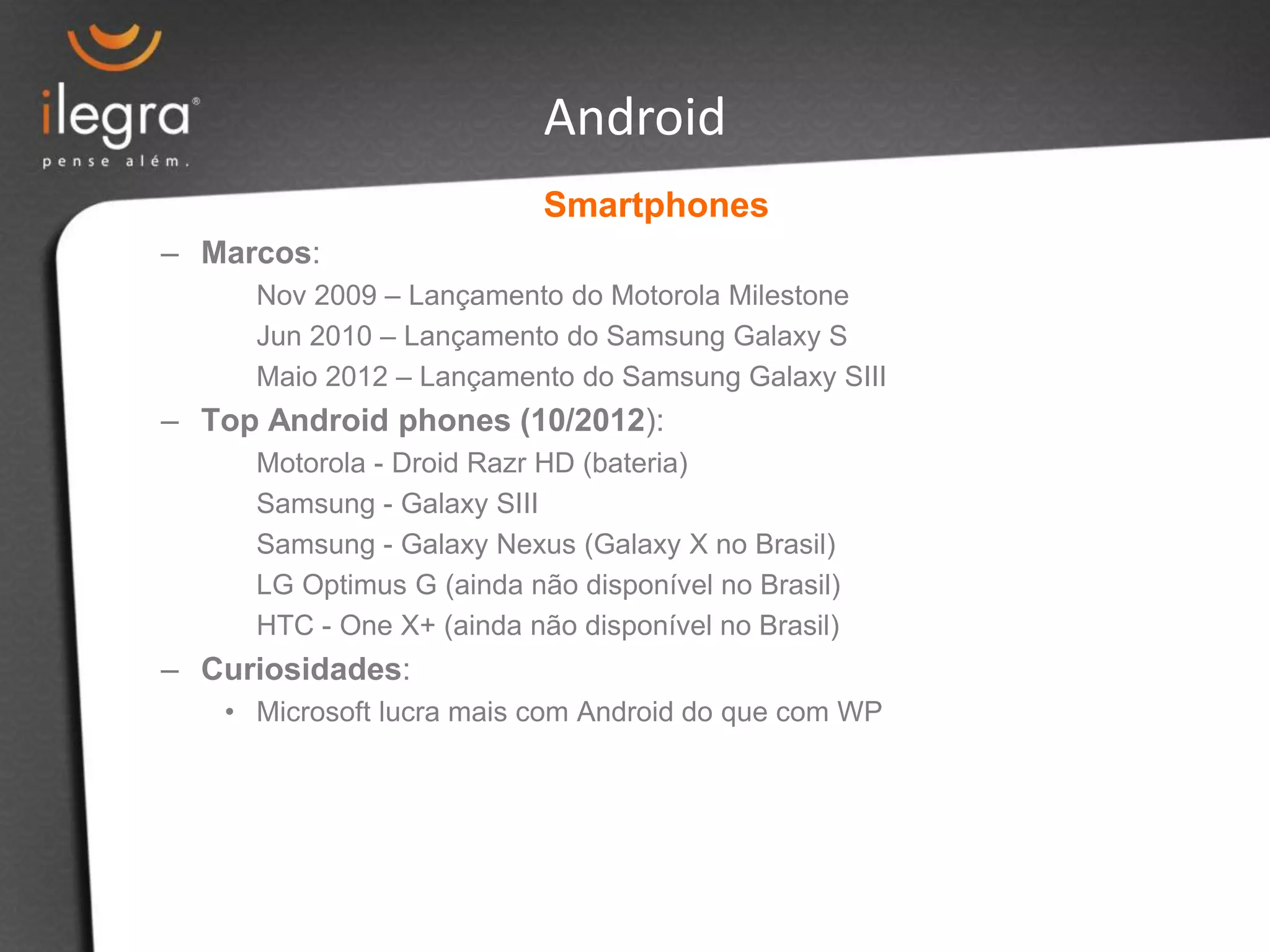 Smartphones
– Marcos:
Nov 2009 – Lançamento do Motorola Milestone
Jun 2010 – Lançamento do Samsung Galaxy S
Maio 2012 – Lançamento do Samsung Galaxy SIII
– Top Android phones (10/2012):
Motorola - Droid Razr HD (bateria)
Samsung - Galaxy SIII
Samsung - Galaxy Nexus (Galaxy X no Brasil)
LG Optimus G (ainda não disponível no Brasil)
HTC - One X+ (ainda não disponível no Brasil)
– Curiosidades:
• Microsoft lucra mais com Android do que com WP
Android
 