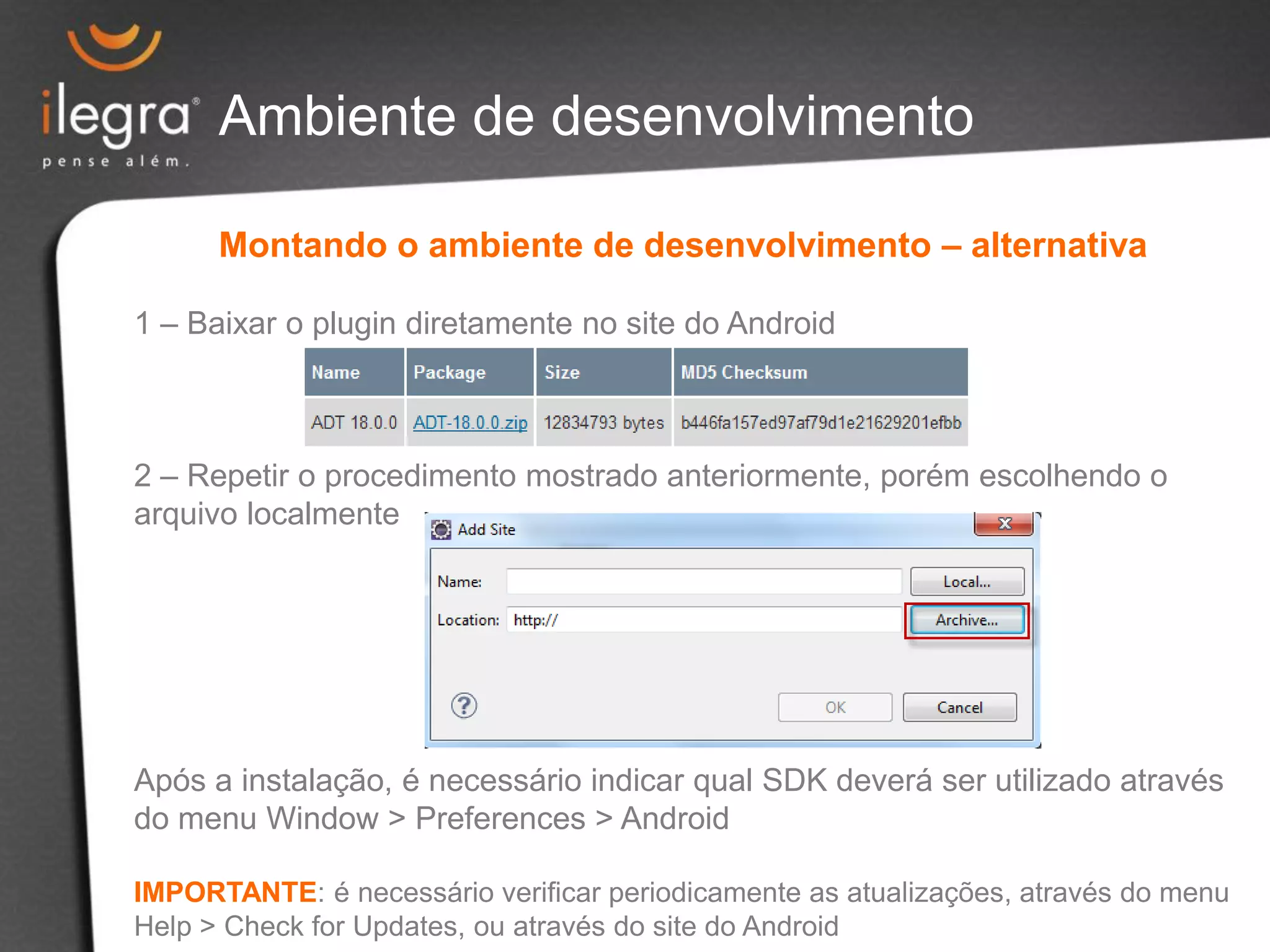 Ambiente de desenvolvimento
Montando o ambiente de desenvolvimento – alternativa
1 – Baixar o plugin diretamente no site do Android
2 – Repetir o procedimento mostrado anteriormente, porém escolhendo o
arquivo localmente
Após a instalação, é necessário indicar qual SDK deverá ser utilizado através
do menu Window > Preferences > Android
IMPORTANTE: é necessário verificar periodicamente as atualizações, através do menu
Help > Check for Updates, ou através do site do Android
 