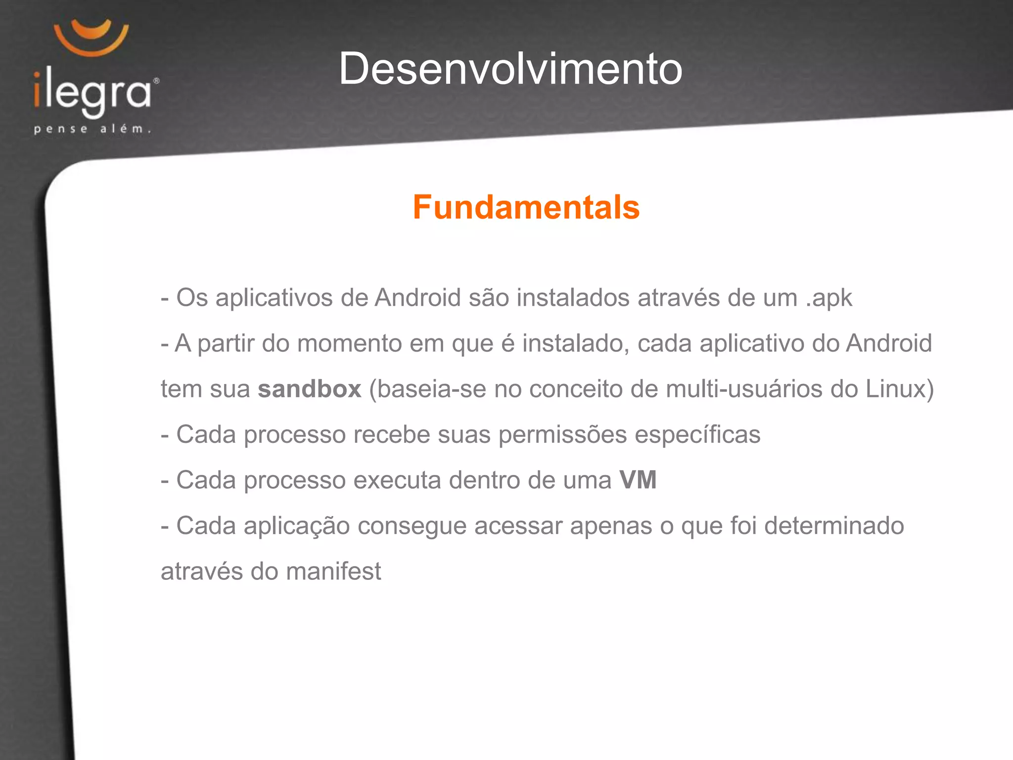 Desenvolvimento
Fundamentals
- Os aplicativos de Android são instalados através de um .apk
- A partir do momento em que é instalado, cada aplicativo do Android
tem sua sandbox (baseia-se no conceito de multi-usuários do Linux)
- Cada processo recebe suas permissões específicas
- Cada processo executa dentro de uma VM
- Cada aplicação consegue acessar apenas o que foi determinado
através do manifest
 