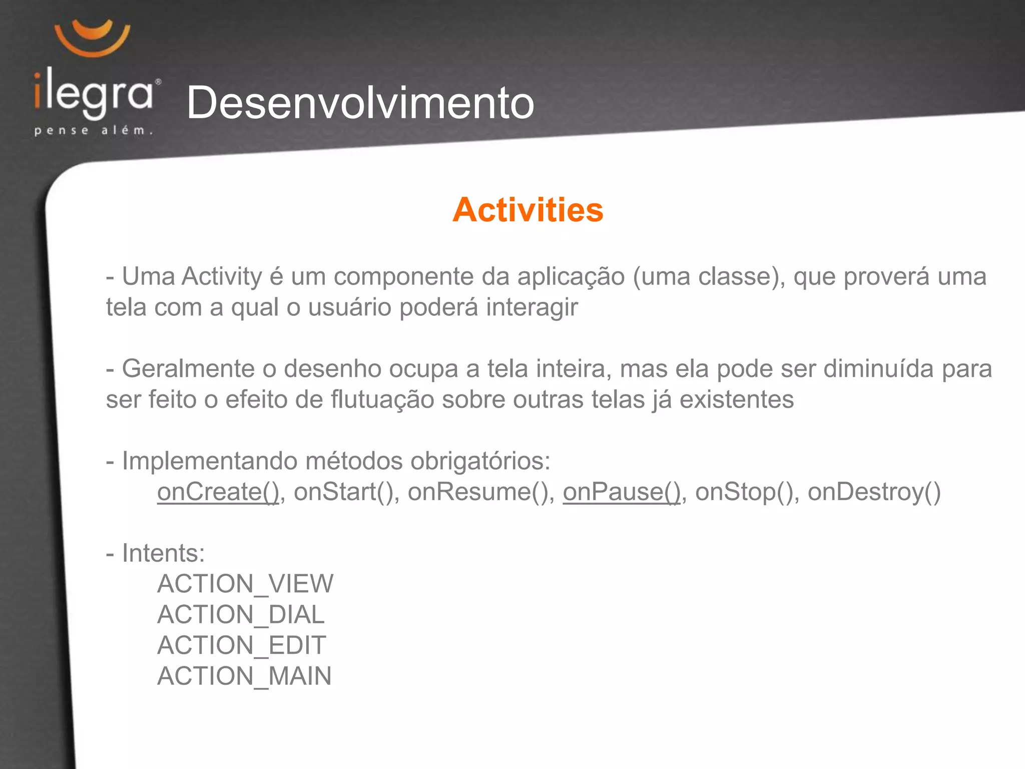 Desenvolvimento
Activities
- Uma Activity é um componente da aplicação (uma classe), que proverá uma
tela com a qual o usuário poderá interagir
- Geralmente o desenho ocupa a tela inteira, mas ela pode ser diminuída para
ser feito o efeito de flutuação sobre outras telas já existentes
- Implementando métodos obrigatórios:
onCreate(), onStart(), onResume(), onPause(), onStop(), onDestroy()
- Intents:
ACTION_VIEW
ACTION_DIAL
ACTION_EDIT
ACTION_MAIN
 