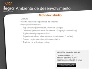 Ambiente de desenvolvimento
Motodev studio
–Gratuito
–Não há restrição a aparelhos da Motorola
–Principais diferenciais:
* App validator (permissões, e uso de código)
* Code snippets (adicionar facilmente códigos já construídos)
* Application signing automático
* Suporta o Android NDK (desenvolvimento em C e C++)
* Screen capture de dispositivos emulados
* Tradutor de aplicativos nativo
 