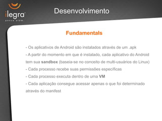 Desenvolvimento
Fundamentals
- Os aplicativos de Android são instalados através de um .apk
- A partir do momento em que é instalado, cada aplicativo do Android
tem sua sandbox (baseia-se no conceito de multi-usuários do Linux)
- Cada processo recebe suas permissões específicas
- Cada processo executa dentro de uma VM
- Cada aplicação consegue acessar apenas o que foi determinado
através do manifest
 