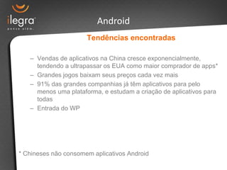 Android
                      Tendências encontradas

   – Vendas de aplicativos na China cresce exponencialmente,
     tendendo a ultrapassar os EUA como maior comprador de apps*
   – Grandes jogos baixam seus preços cada vez mais
   – 91% das grandes companhias já têm aplicativos para pelo
     menos uma plataforma, e estudam a criação de aplicativos para
     todas
   – Entrada do WP




* Chineses não consomem aplicativos Android
 