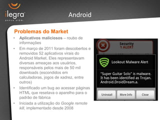 Android

Problemas do Market
•   Aplicativos maliciosos – roubo de
    informações
•   Em março de 2011 foram descobertos e
    removidos 52 aplicativos virais do
    Android Market. Eles representavam
    diversas ameaças aos usuários,
    responsáveis pelos mais de 50 mil
    downloads (escondidos em
    calculadoras, jogos de xadrez, entre
    outros)
•   Identificado um bug ao acessar páginas
    HTML que resetava o aparelho para o
    padrão de fábrica
•   Iniciada a utilização do Google remote
    kill, implementado desde 2008
 