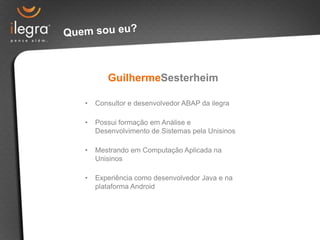 GuilhermeSesterheim

•   Consultor e desenvolvedor ABAP da ilegra

•   Possui formação em Análise e
    Desenvolvimento de Sistemas pela Unisinos

•   Mestrando em Computação Aplicada na
    Unisinos

•   Experiência como desenvolvedor Java e na
    plataforma Android
 