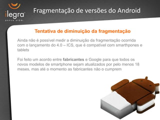 Fragmentação de versões do Android

         Tentativa de diminuição da fragmentação
Ainda não é possível medir a diminuição da fragmentação ocorrida
com o lançamento do 4.0 – ICS, que é compatível com smarthpones e
tablets

Foi feito um acordo entre fabricantes e Google para que todos os
novos modelos de smartphone sejam atualizados por pelo menos 18
meses, mas até o momento as fabricantes não o cumprem
 