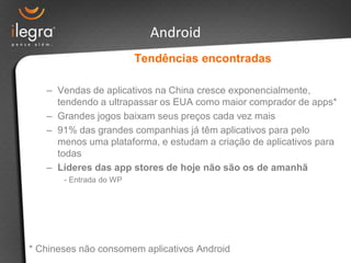 Android
                         Tendências encontradas

   – Vendas de aplicativos na China cresce exponencialmente,
     tendendo a ultrapassar os EUA como maior comprador de apps*
   – Grandes jogos baixam seus preços cada vez mais
   – 91% das grandes companhias já têm aplicativos para pelo
     menos uma plataforma, e estudam a criação de aplicativos para
     todas
   – Líderes das app stores de hoje não são os de amanhã
       - Entrada do WP




* Chineses não consomem aplicativos Android
 