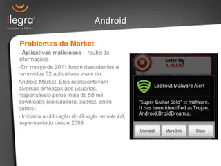 Android

Problemas do Market
- Aplicativos maliciosos – roubo de
informações
-Em março de 2011 foram descobertos e
removidos 52 aplicativos virais do
Android Market. Eles representavam
diversas ameaças aos usuários,
responsáveis pelos mais de 50 mil
downloads (calculadora, xadrez, entre
outros)
- Iniciada a utilização do Google remote kill,
implementado desde 2008
 