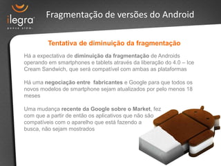 Fragmentação de versões do Android

         Tentativa de diminuição da fragmentação
Há a expectativa de diminuição da fragmentação de Androids
operando em smartphones e tablets através da liberação do 4.0 – Ice
Cream Sandwich, que será compatível com ambas as plataformas

Há uma negociação entre fabricantes e Google para que todos os
novos modelos de smartphone sejam atualizados por pelo menos 18
meses

Uma mudança recente da Google sobre o Market, fez
com que a partir de então os aplicativos que não são
compatíveis com o aparelho que está fazendo a
busca, não sejam mostrados
 