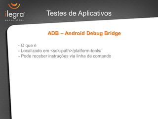 Testes de Aplicativos

              ADB – Android Debug Bridge

- O que é
- Localizado em <sdk-path>/platform-tools/
- Pode receber instruções via linha de comando
 