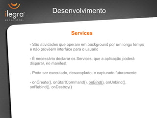 Desenvolvimento


                       Services

- São atividades que operam em background por um longo tempo
e não provêem interface para o usuário

- É necessário declarar os Services, que a aplicação poderá
disparar, no manifest

- Pode ser executado, desacoplado, e capturado futuramente

- onCreate(), onStartCommand(), onBind(), onUnbind(),
onRebind(), onDestroy()
 
