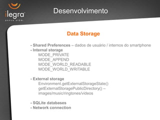 Desenvolvimento


                   Data Storage

- Shared Preferences – dados de usuário / internos do smartphone
- Internal storage
     MODE_PRIVATE
     MODE_APPEND
     MODE_WORLD_READABLE
     MODE_WORLD_WRITABLE

- External storage
     Environment.getExternalStorageState()
     getExternalStoragePublicDirectory() –
     images/music/ringtones/videos

- SQLite databases
- Network connection
 