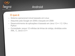 Android

  O que é:
– Sistema operacional móvel baseado em Linux
– Adquirido pela Google em 2005 e lançado em 2008
– Desenvolvimento de aplicações é baseado em Java / C++ / C / C# e
  Python
– Curiosidade: possui 12 milhões de linhas de código, divididas entre
  XML, C, Java e C++
 