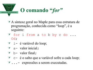 O comando “ for” A sintaxe geral no Maple para essa estrutura de programação, conhecida como “loop”, é a seguinte: for  i  from  a  to  b  by  c  do  ...  Od ; i-  é variável do loop; a-  valor inicial ; b-  valor final ; c-  é o salto que a variável sofre a cada loop; ...-  expressões a serem executadas. I SEMANA DE MATEMÁTICA 