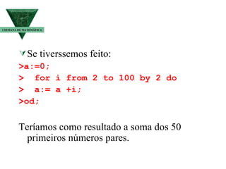 Se tiverssemos feito: >a:=0; >  for i from 2 to 100 by 2 do >  a:= a +i; >od; Teríamos como resultado a soma dos 50 primeiros números pares. I SEMANA DE MATEMÁTICA 