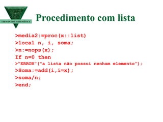 Procedimento com lista >media2:=proc(x::list) >local n, i, soma; >n:=nops(x); If n=0 then >“ERROR”(“a lista não possui nenhum elemento”); >Soma:=add(i,i=x); >soma/n; >end; I SEMANA DE MATEMÁTICA 