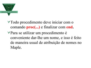 Todo procedimento deve iniciar com o comando  proc(...)  e finalizar com   end . Para se utilizar um procedimento é conveniente dar-lhe um nome, e isso é feito de maneira usual de atribuição de nomes no Maple. I SEMANA DE MATEMÁTICA 