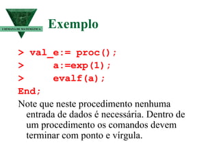 Exemplo > val_e:= proc(); >  a:=exp(1); >  evalf(a); End; Note que neste procedimento nenhuma entrada de dados é necessária. Dentro de um procedimento os comandos devem terminar com ponto e vírgula.  I SEMANA DE MATEMÁTICA 