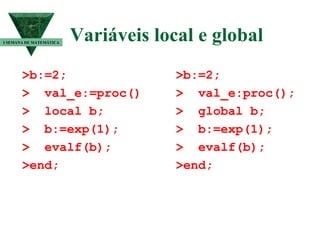 Variáveis local e global  >b:=2; >  val_e:=proc() >  local b; >  b:=exp(1); >  evalf(b); >end; I SEMANA DE MATEMÁTICA >b:=2; >  val_e:proc(); >  global b; >  b:=exp(1); >  evalf(b); >end; 