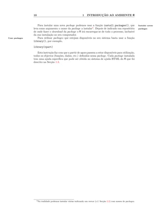 10                                                1           ¸˜
                                                                       INTRODUCAO AO AMBIENTE R


                    Para instalar uma nova package podemos usar a fun¸˜o install.packages(), que
                                                                        ca                                                Instalar novas
                leva como argumento o nome da package a instalar4 . Depois de indicado um reposit´rio
                                                                                                   o                      packages
                de onde fazer o download da package o R ir´ encarregar-se de todo o processo, inclusiv´
                                                           a                                           e
                da sua instala¸˜o no seu computador.
                               ca
Usar packages       Para utilizar packages que estejam dispon´
                                                             ıveis no seu sistema basta usar a fun¸˜o
                                                                                                    ca
                library(), por exemplo,

                library(rpart)

                   Esta instru¸˜o faz com que a partir de agora passem a estar dispon´
                              ca                                                     ıveis para utiliza¸˜o,
                                                                                                       ca
                todos os objectos (fun¸˜es, dados, etc.) deﬁnidos nessa package. Cada package instalada
                                       co
                tem uma ajuda espec´  ıﬁca que pode ser obtida no sistema de ajuda HTML do R que foi
                descrito na Sec¸˜o 1.3.
                               ca




                  4 Na   realidade podemos instalar v´rias indicando um vector (c.f. Sec¸˜o 2.2) com nomes de packages.
                                                     a                                  ca
 