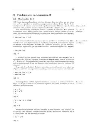 11


2     Fundamentos da Linguagem R
2.1   Os objectos do R
O R ´ uma linguagem baseada em objectos. Isto quer dizer que tudo o que n´s vamos
     e                                                                      o
usar no R est´ guardado na mem´ria do computador sob a forma de um objecto. Todos
             a                   o
os objectos em R tˆm um nome associado e podem armazenar diferentes tipos de coisas
                   e                                                                      Objectos do R
(n´meros, texto, vectores, matrizes, express˜es, chamadas a fun¸˜es, etc.).
  u                                         o                  co
    Para armazenar algo num objecto usamos o operador de atribui¸˜o. Este operador
                                                                    ca                    Operador de
consiste num sinal < seguido por um sinal -, como se vˆ no exemplo apresentado em se-
                                                      e                                   atribui¸˜o
                                                                                                 ca
guida, em que guardamos o n´mero 4.5 no objecto que resolvemos chamar taxa.de.juro,
                             u

> taxa.de.juro <- 4.5

   Para ver o conte´do de um objecto (o que est´ guardado na mem´ria sob um deter-
                   u                           a                 o                        Ver o conte´ do de
                                                                                                     u
minado nome) basta digitar o nome do objecto no prompt do R, carregando em seguida        um objecto
em Enter. Como resposta o R mostra-nos o conte´do do objecto que lhe indicamos.
                                                  u
Por exemplo, suponhamos que queremos conﬁrmar o conte´do do objecto taxa.de.juro,
                                                       u

> taxa.de.juro

[1] 4.5

    O estranho [1] que aparece antes do n´mero guardado em taxa.de.juro, tem o
                                              u
signiﬁcado “esta linha est´ a mostrar o conte´do de taxa.de.juro a come¸ar no elemento
                          a                  u                          c
nº 1 do objecto”. O signiﬁcado disto tornar-se-´ mais ´bvio quando virmos objectos que
                                                a     o
podem armazenar mais do que um elemento, como por exemplo um vector contendo 100
n´meros.
  u
    A opera¸˜o de atribui¸˜o ´ destrutiva no sentido que ao atribuir um novo valor a um
            ca            ca e
objecto j´ existente, vamos perder o conte´do que ele estava a armazenar anteriormente.
         a                                 u

> taxa.de.juro <- 3.9
> taxa.de.juro

[1] 3.9

   Tamb´m podemos atribuir express˜es num´ricas a objectos. O resultado de tal ope-
         e                          o       e                                             Express˜es
                                                                                                 o
ra¸˜o ´ o de que o resultado do c´lculo da express˜o ´ colocado no objecto, e n˜o a
  ca e                           a                a e                          a          num´ricas
                                                                                             e
express˜o propriamente dita,
       a

> z <- 5
> w <- z^2
> w

[1] 25

> i <- (z * 2 + 45)/2
> i

[1] 27.5

   Sempre que pretendemos atribuir o resultado de uma express˜o a um objecto e em
                                                             a
seguida ver o seu conte´do (como nos exemplos acima), podemos em alternativa usar a
                       u
seguinte sintaxe que nos poupa algum tempo,

> (w <- z^2)

[1] 25
 