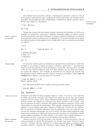 12                                    2   FUNDAMENTOS DA LINGUAGEM R


                         Na realidade n˜o ´ necess´rio atribuir o resultado das express˜es a objectos. Isto s´
                                        a e       a                                    o                     o
                     far´ sentido se pretendermos usar o resultado do c´lculo mais tarde, por exemplo noutra
                        a                                               a
                     express˜o. Se pretendermos saber simplesmente o resultado do c´lculo, podemos usar o
                             a                                                        a
                     R como uma esp´cie de calculadora,
                                      e                                                                          O R como uma
                                                                                                                 calculadora
                     > (34 + 90)/12.5

                     [1] 9.92

                        Sempre que criamos um novo objecto usando a instru¸˜o de atribui¸˜o, ele ir´ ﬁcar na
                                                                           ca            ca        a
                     mem´ria do computador. Como esta ´ limitada, poderemos apagar os objectos sempre
                          o                               e
Listar os objectos   que n˜o precisarmos mais deles. Podemos ver quais os objectos actualmente na mem´ria
                           a                                                                            o
em mem´ria
      o              do computador usando as fun¸˜es ls() ou objects(). Se j´ n˜o necessitamos de algum
                                                  co                          a a
                     dos objectos podemos ent˜o apag´-lo com a fun¸˜o rm() como nos exemplos apresentados
                                             a       a            ca
                     em seguida,

                     > ls()

                     [1] "i"                 "taxa.de.juro" "w"                 "z"

                     > rm(taxa.de.juro)
                     > rm(z, w)
                     > objects()

                     [1] "i"

Nomes v´lidos
       a                 O nome dos objectos pode ser formado por qualquer letra mai´scula ou min´scula,
                                                                                         u             u
                     os d´
                         ıgitos 0 a 9 (excepto no in´ do nome), e tamb´m o ponto ﬁnal “.”. Os nomes dos
                                                     ıcio                  e
                     objectos em R s˜o sens´
                                      a      ıveis `s letras mai´sculas / min´sculas. Isto quer dizer que Cor
                                                   a            u            u
                     e cor s˜o dois objectos diferentes para o R. Note tamb´m que n˜o pode usar espa¸os
                             a                                                 e         a                 c
                     nos nomes dos objectos. Por exemplo, se pretende ter um objecto que guarda uma
                     determinada taxa de cˆmbio, poderia sentir-se tentado(a) a escolher o nome taxa de
                                             a
                     cˆmbio para o objecto, o que iria gerar um erro do R,
                      a

                     > taxa de c^mbio <- 0.05
                                a
                     Error: syntax error

                          Em alternativa poderia usar o seguinte nome que j´ seria v´lido,
                                                                           a        a

                     > taxa.de.c^mbio <- 0.05
                                a

                     2.2     Vectores
O que ´ um vector
      e              O objecto mais b´sico do R para guardar dados ´ o vector. Um vector ´ uma estrutura
                                      a                              e                    e
                     de dados que permite armazenar um conjunto de valores do mesmo tipo (por exemplo
                     n´meros) sob um mesmo nome. Esses elementos podem depois ser acedidos individu-
                       u
                     almente usando um esquema de indexa¸˜o que iremos descrever mais ` frente. Este
                                                              ca                            a
                     tipo de estrutura de dados ´ bastante util quando pretendemos armazenar v´rias coisas
                                                 e         ´                                   a
                     relacionadas na mem´ria do computador. Por exemplo, suponhamos que pretendemos
                                          o
                     guardar os lucros obtidos pela nossa empresa ao longo dos 12 meses do ano anterior.
                     Em vez de termos 12 objectos diferentes, cada um guardando o lucro em cada mˆs, uma
                                                                                                   e
                     vez que s˜o n´meros relacionados uns com os outros, faz mais sentido guard´-los todos
                              a u                                                              a
                     numa mesma estrutura de dados, que neste caso ser´ um vector com 12 n´meros. Em R,
                                                                       a                    u
                     mesmo quando atribu´  ımos um unico n´mero a um objecto (por exemplo fazendo x <-
                                                     ´      u
                     45), estamos de facto a criar um vector de n´meros com um unico elemento.
                                                                 u              ´
Modo e tamanho           Todos os vectores em R tˆm um modo e um tamanho. O modo determina o tipo de
                                                   e
dos vectores         valores guardado no vector. Em R podemos ter vectores com modo character, logical,
                     numeric e complex. Ou seja, podemos ter vectores para armazenar os seguintes tipos
                     de dados at´micos: conjuntos de caracteres, valores l´gicos (F ou T ou FALSE ou
                                  o                                         o
 