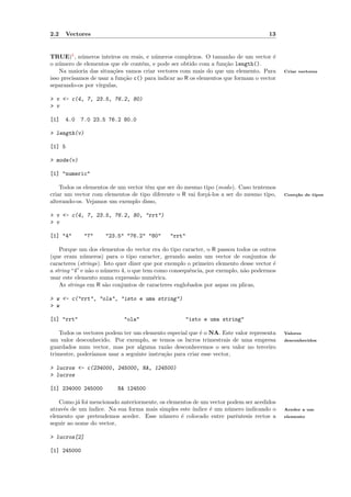 2.2   Vectores                                                                       13


TRUE)5 , n´meros inteiros ou reais, e n´meros complexos. O tamanho de um vector ´
             u                          u                                             e
o n´mero de elementos que ele cont´m, e pode ser obtido com a fun¸˜o length().
    u                               e                               ca
    Na maioria das situa¸˜es vamos criar vectores com mais do que um elemento. Para
                         co                                                                Criar vectores
isso precisamos de usar a fun¸˜o c() para indicar ao R os elementos que formam o vector
                             ca
separando-os por v´ırgulas,

> v <- c(4, 7, 23.5, 76.2, 80)
> v

[1]   4.0   7.0 23.5 76.2 80.0

> length(v)

[1] 5

> mode(v)

[1] "numeric"

    Todos os elementos de um vector tˆm que ser do mesmo tipo (modo). Caso tentemos
                                     e
criar um vector com elementos de tipo diferente o R vai for¸´-los a ser do mesmo tipo,
                                                           ca                              Coer¸˜o de tipos
                                                                                               ca
alterando-os. Vejamos um exemplo disso,

> v <- c(4, 7, 23.5, 76.2, 80, "rrt")
> v

[1] "4"      "7"     "23.5" "76.2" "80"       "rrt"

    Porque um dos elementos do vector era do tipo caracter, o R passou todos os outros
(que eram n´meros) para o tipo caracter, gerando assim um vector de conjuntos de
              u
caracteres (strings). Isto quer dizer que por exemplo o primeiro elemento desse vector ´
                                                                                       e
a string “4” e n˜o o n´mero 4, o que tem como consequˆncia, por exemplo, n˜o podermos
                a     u                                e                   a
usar este elemento numa express˜o num´rica.
                                  a       e
    As strings em R s˜o conjuntos de caracteres englobados por aspas ou plicas,
                      a

> w <- c("rrt", "ola", "isto e uma string")
> w

[1] "rrt"                   "ola"                   "isto e uma string"

    Todos os vectores podem ter um elemento especial que ´ o NA. Este valor representa
                                                          e                                Valores
um valor desconhecido. Por exemplo, se temos os lucros trimestrais de uma empresa          desconhecidos
guardados num vector, mas por alguma raz˜o desconhecemos o seu valor no terceiro
                                             a
trimestre, poder´
                ıamos usar a seguinte instru¸˜o para criar esse vector,
                                            ca

> lucros <- c(234000, 245000, NA, 124500)
> lucros

[1] 234000 245000         NA 124500

   Como j´ foi mencionado anteriormente, os elementos de um vector podem ser acedidos
           a
atrav´s de um ´
     e         ındice. Na sua forma mais simples este ´
                                                      ındice ´ um n´mero indicando o
                                                             e     u                       Aceder a um
elemento que pretendemos aceder. Esse n´mero ´ colocado entre parˆntesis rectos a
                                          u      e                    e                    elemento
seguir ao nome do vector,

> lucros[2]

[1] 245000
 