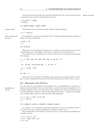 14                                    2   FUNDAMENTOS DA LINGUAGEM R


                        Usando esta forma de aceder aos elementos individuais de um vector podemos alterar     Alterar um elemen
                     o conte´do de um elemento particular de um vector,
                            u

                     > lucros[3] <- 45000
                     > lucros

                     [1] 234000 245000      45000 124500

Vectores vazios           O R permite-nos criar vectores vazios usando a fun¸˜o vector(),
                                                                            ca

                     > k <- vector()

Alterar tamanho de      O tamanho de um vector j´ existente pode ser alterado atribuindo mais elementos a
                                                     a
um vector            ´
                     ındices at´ agora inexistentes,
                               e

                     > k[3] <- 45
                     > k

                     [1] NA NA 45

                        Repare que os dois primeiros elementos do vector k, que anteriormente era um vector
                     vazio, ﬁcaram com o valor NA ao colocarmos o valor 45 no terceiro elemento.
                        Para diminuirmos o tamanho de um vector podemos usar a instru¸˜o de atribui¸˜o.
                                                                                          ca           ca
                     Por exemplo,

                     > v <- c(45, 243, 78, 343, 445, 645, 2, 44, 56, 77)
                     > v

                      [1]    45 243   78 343 445 645      2    44   56   77

                     > v <- c(v[5], v[7])
                     > v

                     [1] 445      2

                        Atrav´s do uso de formas de indexa¸˜o mais poderosas que iremos explorar na Sec-
                              e                             ca
                     c˜o 2.6 vamos conseguir eliminar mais facilmente elementos particulares de um vector.
                     ¸a

                     2.3     Opera¸oes com Vectores
                                  c˜
                     Um dos aspectos mais poderosos da linguagem R ´ a possibilidade de “vectorizar” a
                                                                         e
Opera¸˜es com
     co              maioria das suas fun¸˜es. Isto quer dizer que a maioria das fun¸˜es dispon´
                                         co                                         co         ıveis no R ,
vectores             ao serem aplicadas a um vector, produzem como resultado um vector de resultados, que
                     ´ obtido aplicando a fun¸˜o a cada um dos elementos do vector. Vejamos um exemplo
                     e                       ca
                     com a fun¸˜o sqrt() que serve para calcular ra´
                               ca                                   ızes quadradas,

                     > v <- c(4, 7, 23.5, 76.2, 80)
                     > x <- sqrt(v)
                     > x

                     [1] 2.000000 2.645751 4.847680 8.729261 8.944272

                         Ao atribuir a x o resultado da aplica¸˜o da fun¸˜o ao vector v, estamos de facto a
                                                               ca        ca
                     criar um vector com as ra´ ızes quadradas dos n´meros contidos em v.
                                                                    u
                         Esta caracter´
                                      ıstica do R pode ser usada para levar a cabo opera¸˜es aritm´ticas en-
                                                                                        co        e
                     volvendo vectores,

                     > v1 <- c(4, 6, 87)
                     > v2 <- c(34, 32.4, 12)
                     > v1 + v2
 