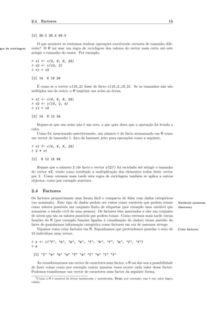 2.4   Factores                                                                                   15


                    [1] 38.0 38.4 99.0

                        O que acontece se tentamos realizar opera¸˜es envolvendo vectores de tamanho dife-
                                                                 co
gra da reciclagem   rente? O R vai usar um regra de reciclagem dos valores do vector mais curto at´ este
                                                                                                   e
                    atingir o tamanho do maior. Por exemplo,

                    > v1 <- c(4, 6, 8, 24)
                    > v2 <- c(10, 2)
                    > v1 + v2

                    [1] 14    8 18 26

                       ´
                       E como se o vector c(10,2) fosse de facto c(10,2,10,2). Se os tamanhos n˜o s˜o
                                                                                               a a
                    m´ltiplos um do outro, o R imprime um aviso no ´cran,
                     u                                             e

                    > v1 <- c(4, 6, 8, 24)
                    > v2 <- c(10, 2, 4)
                    > v1 + v2

                    [1] 14    8 12 34

                       Repare-se que um aviso n˜o ´ um erro, o que quer dizer que a opera¸˜o foi levada a
                                               a e                                        ca
                    cabo.
                       Como foi mencionado anteriormente, um n´mero ´ de facto armazenado em R como
                                                                 u      e
                    um vector de tamanho 1. Isto d´ bastante jeito para opera¸˜es como a seguinte,
                                                  a                          co

                    > v1 <- c(4, 6, 8, 24)
                    > 2 * v1

                    [1]   8 12 16 48

                       Repare que o n´mero 2 (de facto o vector c(2)!) foi reciclado at´ atingir o tamanho
                                      u                                                e
                    do vector v1, tendo como resultado a multiplica¸˜o dos elementos todos deste vector
                                                                   ca
                    por 2. Como veremos mais tarde esta regra de reciclagem tamb´m se aplica a outros
                                                                                     e
                    objectos, como por exemplo matrizes.

                    2.4    Factores
                    Os factores proporcionam uma forma f´cil e compacta de lidar com dados categ´ricos
                                                               a                                     o
                    (ou nominais). Este tipo de dados podem ser vistos como vari´veis que podem tomar
                                                                                    a                                      Vari´veis nominais
                                                                                                                               a
                    como valores poss´  ıveis um conjunto ﬁnito de etiquetas (por exemplo uma vari´vel que
                                                                                                  a                        (factores)
                    armazene o estado civil de uma pessoa). Os factores tˆm associados a eles um conjunto
                                                                           e
                    de n´ıveis que s˜o os valores poss´
                                    a                 ıveis que podem tomar. Como veremos mais tarde v´rias
                                                                                                      a
                    fun¸˜es do R (por exemplo fun¸˜es ligadas ` visualiza¸˜o de dados) tiram partido do
                       co                             co           a         ca
                    facto de guardarmos informa¸˜o categ´rica como factores em vez de usarmos strings.
                                                   ca        o
                        Vejamos como criar factores em R. Suponhamos que pretendemos guardar o sexo de                     Criar factores
                    10 indiv´ıduos num vector,

                    > s <- c("f", "m", "m", "m", "f", "m", "f", "m", "f", "f")
                    > s

                     [1] "f" "m" "m" "m" "f" "m" "f" "m" "f" "f"

                       Ao transformarmos um vector de caracteres num factor, o R vai dar-nos a possibilidade
                    de fazer coisas como por exemplo contar quantas vezes ocorre cada valor desse factor.
                    Podemos transformar um vector de caracteres num factor da seguinte forma,
                       5 Como o R ´ sens´
                                  e     ıvel `s letras mai´sculas / min´sculas, True, por exemplo, n˜o ´ um valor l´gico
                                             a            u            u                            a e            o
                    v´lido.
                     a
 