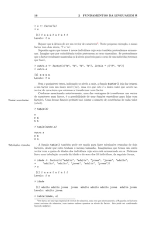 16                                           2    FUNDAMENTOS DA LINGUAGEM R


                      > s <- factor(s)
                      > s

                       [1] f m m m f m f m f f
                      Levels: f m

                          Repare que s deixou de ser um vector de caracteres6 . Neste pequeno exemplo, o nosso
                      factor tem dois n´ıveis, ’f’ e ’m’.
                          Suponha agora que temos 4 novos indiv´  ıduos cujo sexo tamb´m pretendemos armaze-
                                                                                        e
                      nar. Imagine que por coincidˆncia todos pertencem ao sexo masculino. Se pretendemos
                                                       e
                      que o factor resultante mantenha os 2 n´
                                                             ıveis poss´
                                                                       ıveis para o sexo de um indiv´
                                                                                                    ıduo teremos
                      que fazer,

                      > outro.s <- factor(c("m", "m", "m", "m"), levels = c("f", "m"))
                      > outro.s

                      [1] m m m m
                      Levels: f m

                          Sem o parˆmetro extra, indicando os n´
                                   a                           ıveis a usar, a fun¸˜o factor() iria dar origem
                                                                                   ca
                      a um factor com um unico n´ (’m’), uma vez que este ´ o unico valor que ocorre no
                                            ´      ıvel                           e ´
                      vector de caracteres que estamos a transformar num factor.
                          Conforme mencionado anteriormente, uma das vantagens de transformar um vector
                      de caracteres num factor, ´ a possibilidade de usar fun¸˜es espec´
                                                 e                              co       ıﬁcas para lidar com
Contar ocorrˆncias
            e         factores. Uma dessas fun¸˜es permite-nos contar o n´mero de ocorrˆncias de cada valor
                                               co                          u              e
                      (n´
                        ıvel),

                      > table(s)

                      s
                      f m
                      5 5

                      > table(outro.s)

                      outro.s
                      f m
                      0 4

Tabula¸˜es cruzadas
      co                  A fun¸˜o table() tamb´m pode ser usada para fazer tabula¸˜es cruzadas de dois
                                ca                 e                                  co
                      factores, desde que estes tenham o mesmo tamanho. Imaginemos que temos um outro
                      vector com a gama de idades dos indiv´
                                                           ıduos cujo sexo est´ armazenado em s. Podemos
                                                                              a
                      fazer uma tabula¸˜o cruzada da idade e do sexo dos 10 indiv´
                                       ca                                        ıduos, da seguinte forma,

                      > idade <- factor(c("adulto", "adulto", "jovem", "jovem", "adulto",
                      +     "adulto", "adulto", "jovem", "adulto", "jovem"))
                      > s

                       [1] f m m m f m f m f f
                      Levels: f m

                      > idade

                       [1] adulto adulto jovem             jovem       adulto adulto adulto jovem              adulto jovem
                      Levels: adulto jovem

                      > table(idade, s)
                         6 De facto, s ´ um tipo especial de vector de n´ meros, uma vez que internamente, o R guarda os factores
                                       e                                u
                      como vectores de n´meros, com tantos valores quantos os n´
                                           u                                          ıveis do factor. Isto pode ser conﬁrmado
                      fazendo mode(s).
 