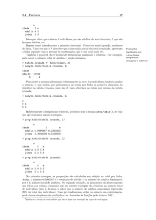 2.4   Factores                                                                              17


        s
idade    f m
  adulto 4 2
  jovem 1 3
    Isto quer dizer que existem 4 indiv´
                                       ıduos que s˜o adultos do sexo feminino, 2 que s˜o
                                                  a                                   a
homens adultos, etc.
    Repare como introduzimos a primeira instru¸˜o. Como era muito grande, mudamos
                                                 ca
de linha. Uma vez que o R descobre que a instru¸˜o ainda n˜o est´ terminada, apresenta
                                                ca          a     a                              Comandos
a linha seguinte com o prompt de continua¸˜o, que ´ um sinal mais (+).
                                           ca       e                                            espalhados por
    Tamb´m ´ poss´ obter facilmente frequˆncias marginais e relativas. Por exemplo,
          e e       ıvel                      e                                                  v´rias linhas
                                                                                                  a
para saber o n´mero total de adultos e jovens far´
               u                                  ıamos,                                         Frequˆncias
                                                                                                       e
                                                                                                 marginais e relativas
> tabela.cruzada <- table(idade, s)
> margin.table(tabela.cruzada, 1)
idade
adulto    jovem
     6        4
   Para obter a mesma informa¸˜o relativamente ao sexo dos indiv´
                              ca                                ıduos, bastaria mudar
o n´mero 1, que indica que pretendemos os totais por linha (a primeira dimens˜o do
   u                                                                            a
objecto) da tabela cruzada, para um 2, para obtermos os totais por coluna da tabela
cruzada,
> margin.table(tabela.cruzada, 2)
s
f m
5 5
   Relativamente a frequˆncias relativas, podemos usar a fun¸˜o prop.table(), de cujo
                        e                                   ca
uso apresentamos alguns exemplos,
> prop.table(tabela.cruzada, 1)
        s
idade            f         m
  adulto 0.6666667 0.3333333
  jovem 0.2500000 0.7500000
> prop.table(tabela.cruzada, 2)
        s
idade      f   m
  adulto 0.8 0.4
  jovem 0.2 0.6
> prop.table(tabela.cruzada)
        s
idade      f   m
  adulto 0.4 0.2
  jovem 0.1 0.3
   No primeiro exemplo, as propor¸˜es s˜o calculadas em rela¸˜o ao total por linha.
                                     co   a                     ca
Assim, o n´mero 0.6666667 ´ o resultado de dividir 4 (o n´mero de adultos femininos),
            u                e                            u
por 6 (o n´mero total de adultos). No segundo exemplo, as propor¸˜es s˜o relativamente
           u                                                     co   a
aos totais por coluna, enquanto que no terceiro exemplo s˜o relativas ao n´mero total
                                                          a                u
de indiv´ıduos (isto ´, ﬁcamos a saber que o n´mero de adultos masculinos representa
                     e                         u
20% do total dos indiv´ ıduos). Caso pretendˆssemos, obter os n´mero em percentagem,
                                            e                  u
poder´ıamos simplesmente multiplicar as chamadas `s fun¸˜es pelo n´mero 1007 ,
                                                  a     co          u
  7 Reﬁra-se   a t´
                  ıtulo de curiosidade que isto ´ mais um exemplo da regra de reciclagem.
                                                e
 