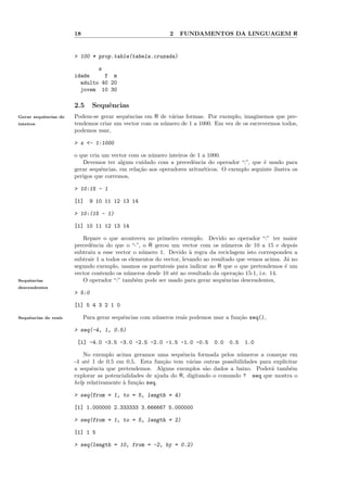 18                                   2   FUNDAMENTOS DA LINGUAGEM R


                      > 100 * prop.table(tabela.cruzada)

                              s
                      idade     f m
                        adulto 40 20
                        jovem 10 30

                      2.5     Sequˆncias
                                  e
Gerar sequˆncias de
          e           Podem-se gerar sequˆncias em R de v´rias formas. Por exemplo, imaginemos que pre-
                                         e               a
inteiros              tendemos criar um vector com os n´mero de 1 a 1000. Em vez de os escrevermos todos,
                                                       u
                      podemos usar,

                      > x <- 1:1000

                      o que cria um vector com os n´mero inteiros de 1 a 1000.
                                                    u
                         Devemos ter algum cuidado com a precedˆncia do operador “:”, que ´ usado para
                                                                    e                         e
                      gerar sequˆncias, em rela¸˜o aos operadores aritm´ticos. O exemplo seguinte ilustra os
                                 e             ca                      e
                      perigos que corremos,

                      > 10:15 - 1

                      [1]    9 10 11 12 13 14

                      > 10:(15 - 1)

                      [1] 10 11 12 13 14

                         Repare o que aconteceu no primeiro exemplo. Devido ao operador “:” ter maior
                      precedˆncia do que o “-”, o R gerou um vector com os n´meros de 10 a 15 e depois
                            e                                                     u
                      subtraiu a esse vector o n´mero 1. Devido ` regra da reciclagem isto correspondeu a
                                                 u                  a
                      subtrair 1 a todos os elementos do vector, levando ao resultado que vemos acima. J´ no
                                                                                                        a
                      segundo exemplo, usamos os parˆntesis para indicar ao R que o que pretendemos ´ um
                                                       e                                               e
                      vector contendo os n´meros desde 10 at´ ao resultado da opera¸˜o 15-1, i.e. 14.
                                           u                  e                      ca
Sequˆncias
    e                    O operador “:” tamb´m pode ser usado para gerar sequˆncias descendentes,
                                               e                                 e
descendentes
                      > 5:0

                      [1] 5 4 3 2 1 0

Sequˆncias de reais
    e                      Para gerar sequˆncias com n´meros reais podemos usar a fun¸˜o seq(),
                                          e           u                              ca

                      > seq(-4, 1, 0.5)

                       [1] -4.0 -3.5 -3.0 -2.5 -2.0 -1.5 -1.0 -0.5         0.0   0.5   1.0

                          No exemplo acima geramos uma sequˆncia formada pelos n´meros a come¸ar em
                                                               e                    u             c
                      -4 at´ 1 de 0.5 em 0.5. Esta fun¸˜o tem v´rias outras possibilidades para explicitar
                           e                            ca        a
                      a sequˆncia que pretendemos. Alguns exemplos s˜o dados a baixo. Poder´ tamb´m
                             e                                          a                      a       e
                      explorar as potencialidades de ajuda do R, digitando o comando ? seq que mostra o
                      help relativamente ` fun¸˜o seq.
                                         a    ca

                      > seq(from = 1, to = 5, length = 4)

                      [1] 1.000000 2.333333 3.666667 5.000000

                      > seq(from = 1, to = 5, length = 2)

                      [1] 1 5

                      > seq(length = 10, from = -2, by = 0.2)
 