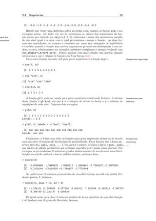 2.5    Sequˆncias
                      e                                                                       19


            [1] -2.0 -1.8 -1.6 -1.4 -1.2 -1.0 -0.8 -0.6 -0.4 -0.2

               Repare que existe uma diferen¸a subtil na forma como usamos as fun¸˜o seq() nos
                                             c                                     ca
           exemplos acima. De facto, em vez de indicarmos os valores dos argumentos da fun-
omes dos   ca
           ¸˜o (como por exemplo em seq(-4,1,0.5), indicamos o nome dos argumentos seguido
gumentos   de um sinal igual e o valor com o qual pretendemos chamar a fun¸˜o. As duas for-
                                                                               ca
           mas s˜o equivalentes, no entanto a chamada por nome tem vantagens de legibilidade
                 a
           e tamb´m quando a fun¸˜o tem muitos argumentos permite-nos desrespeitar a sua or-
                   e               ca
           dem, ou seja, relativamente aos exemplos anteriores obter´
                                                                    ıamos o mesmo resultado com
           seq(length=4,from=1,to=5). Iremos analisar com mais detalhe esta quest˜o quando
                                                                                      a
           estudarmos o uso e cria¸˜o de fun¸˜es em R na Sec¸˜o 3.3.1.
                                  ca         co              ca
               Uma outra fun¸˜o bastante util para gerar sequˆncias ´ a fun¸˜o rep(),
                              ca          ´                  e      e      ca                       Sequˆncias repetidas
                                                                                                        e


           > rep(5, 10)

            [1] 5 5 5 5 5 5 5 5 5 5

           > rep("sim", 3)

           [1] "sim" "sim" "sim"

           > rep(1:3, 2)

           [1] 1 2 3 1 2 3

              A fun¸˜o gl() pode ser usada para gerar sequˆncias envolvendo factores. A sintaxe
                    ca                                      e                                       Sequˆncias com
                                                                                                        e
           desta fun¸˜o ´ gl(k,n), em que k ´ o n´mero de n´
                     ca e                      e     u        ıveis do factor e n o n´mero de
                                                                                      u             factores
           repeti¸˜es de cada n´
                 co            ıvel. Vejamos dois exemplos,

           > gl(3, 5)

            [1] 1 1 1 1 1 2 2 2 2 2 3 3 3 3 3
           Levels: 1 2 3

           > gl(2, 5, labels = c("nao", "sim"))

            [1] nao nao nao nao nao sim sim sim sim sim
           Levels: nao sim

              Finalmente, o R tem uma s´rie de fun¸˜es para gerar sequˆncias aleat´rias de acordo Sequˆncias
                                         e          co                    e          o                   e
           com uma s´rie de fun¸˜es de distribui¸˜o de probabilidade. Essas fun¸˜es tˆm a forma ge- aleat´rias
                      e         co              ca                              co e                     o
           n´rica rfunc(n, par1, par2, ...), em que n ´ o n´mero de dados a gerar, e par1, par2, ...
            e                                             e u
           s˜o valores de alguns parˆmetros que a fun¸˜o espec´
            a                       a                 ca        ıﬁca a ser usada possa precisar. Por
           exemplo, se pretendemos 10 n´meros gerados aleatoriamente de acordo com uma distri-
                                         u
           bui¸˜o normal de m´dia 0 e desvio padr˜o unit´rio, podemos fazer,
              ca               e                   a       a

           > rnorm(10)

            [1]   0.6068968    1.2468432 1.8680112      1.3694861 -2.7365075 -0.8887380
            [7]   0.2129164    0.8129556 -0.1786157     0.7735804

              Se preferirmos 10 n´meros provenientes de uma distribui¸˜o normal com m´dia 10 e
                                  u                                  ca              e
           desvio padr˜o 3, far´
                      a        ıamos

           > rnorm(10, mean = 10, sd = 3)

            [1] 11.224101 12.993983      9.577280    8.083312    7.553354 13.085718     8.347373
            [8] 8.388759 11.020737       4.095438

               De igual modo para obter 5 n´meros obtidos de forma aleat´ria de uma distribui¸˜o
                                           u                            o                    ca
           t de Student com 10 graus de liberdade, fazemos
 
