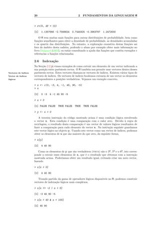 20                                    2   FUNDAMENTOS DA LINGUAGEM R


                      > rt(5, df = 10)

                      [1]   1.1357666 -2.7568824      0.7445925 -0.3963767       1.2472630

                          O R tem muitas mais fun¸˜es para outras distribui¸˜es de probabilidade, bem como
                                                    co                     co
                      fun¸˜es semelhantes para obter a densidade de probabilidade, as densidades acumuladas
                          co
                      e os quartis das distribui¸˜es. No entanto, a explora¸˜o exaustiva destas fun¸˜es sai
                                                 co                         ca                      co
                      fora do ˆmbito desta cadeira, podendo o aluno por exemplo obter mais informa¸˜o no
                              a                                                                      ca
                      livro Dalgaard (2002), ou ent˜o consultando a ajuda das fun¸˜es que cont´m exemplos e
                                                    a                            co           e
                      referˆncias a fun¸˜es relacionadas.
                           e           co

                      2.6    Indexa¸˜o
                                   ca
                      Na Sec¸˜o 2.2 j´ vimos exemplos de como extrair um elemento de um vector indicando a
                             ca       a
                      sua posi¸˜o entre parˆntesis rectos. O R tamb´m nos permite usar vectores dentro desses
                              ca           e                        e
Vectores de ´
            ındices   parˆntesis rectos. Estes vectores chamam-se vectores de ´
                         e                                                     ındices. Existem v´rios tipos de
                                                                                                 a
Vector de ´
          ındices     vectores de ´
                                  ındices. Os vectores de ´
                                                          ındices booleanos extraem de um vector os elementos
l´gicos
 o                    correspondentes a posi¸˜es verdadeiras. Vejamos um exemplo concreto,
                                             co

                      > x <- c(0, -3, 4, -1, 45, 90, -5)
                      > x

                      [1]   0 -3   4 -1 45 90 -5

                      > x > 0

                      [1] FALSE FALSE     TRUE FALSE     TRUE   TRUE FALSE

                      > y <- x > 0

                          A terceira instru¸˜o do c´digo mostrado acima ´ uma condi¸˜o l´gica envolvendo
                                            ca      o                       e          ca o
                      o vector x. Esta condi¸˜o ´ uma compara¸˜o com o valor zero. Devido ` regra de
                                               ca e                ca                             a
                      reciclagem, o resultado desta compara¸˜o ´ um vector de valores l´gicos resultantes de
                                                            ca e                        o
                      fazer a compara¸˜o para cada elemento do vector x. Na instru¸˜o seguinte guardamos
                                       ca                                            ca
                      este vector l´gico no objecto y. Usando este vector como um vector de ´
                                   o                                                        ındices, podemos
                      obter os elementos de x que s˜o maiores do que zero, da seguinte forma,
                                                     a

                      > x[y]

                      [1]   4 45 90

                          Como os elementos de y que s˜o verdadeiros (true) s˜o o 3º, 5º e o 6º, isto corres-
                                                       a                       a
                      ponde a extrair esses elementos de x, que ´ o resultado que obtemos com a instru¸˜o
                                                                e                                        ca
                      mostrada acima. Poder´  ıamos obter um resultado igual, evitando criar um novo vector,
                      fazendo

                      > x[x > 0]

                      [1]   4 45 90

                         Tirando partido da gama de operadores l´gicos dispon´
                                                                 o           ıveis no R, podemos construir
                      vectores de indexa¸˜o l´gicos mais complexos,
                                        ca o

                      > x[x <= -2 | x > 5]

                      [1] -3 45 90 -5

                      > x[x > 40 & x < 100]

                      [1] 45 90
 