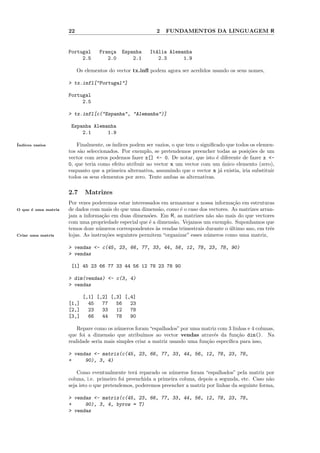 22                                    2   FUNDAMENTOS DA LINGUAGEM R


                     Portugal      Fran¸a
                                       c    Espanha     It´lia Alemanha
                                                          a
                          2.5         2.0       2.1        2.3      1.9

                          Os elementos do vector tx.inﬂ podem agora ser acedidos usando os seus nomes,

                     > tx.infl["Portugal"]

                     Portugal
                          2.5

                     > tx.infl[c("Espanha", "Alemanha")]

                      Espanha Alemanha
                          2.1      1.9

´
Indices vazios           Finalmente, os ´
                                        ındices podem ser vazios, o que tem o signiﬁcado que todos os elemen-
                     tos s˜o seleccionados. Por exemplo, se pretendemos preencher todas as posi¸˜es de um
                          a                                                                       co
                     vector com zeros podemos fazer x[] <- 0. De notar, que isto ´ diferente de fazer x <-
                                                                                     e
                     0, que teria como efeito atribuir ao vector x um vector com um unico elemento (zero),
                                                                                        ´
                     enquanto que a primeira alternativa, assumindo que o vector x j´ existia, iria substituir
                                                                                       a
                     todos os seus elementos por zero. Tente ambas as alternativas.

                     2.7     Matrizes
                     Por vezes poderemos estar interessados em armazenar a nossa informa¸˜o em estruturas
                                                                                           ca
O que ´ uma matriz
      e              de dados com mais do que uma dimens˜o, como ´ o caso dos vectores. As matrizes arran-
                                                           a        e
                     jam a informa¸˜o em duas dimens˜es. Em R, as matrizes n˜o s˜o mais do que vectores
                                    ca                  o                        a a
                     com uma propriedade especial que ´ a dimens˜o. Vejamos um exemplo. Suponhamos que
                                                        e        a
                     temos doze n´meros correspondentes `s vendas trimestrais durante o ultimo ano, em trˆs
                                  u                       a                              ´               e
Criar uma matriz     lojas. As instru¸˜es seguintes permitem “organizar” esses n´meros como uma matriz,
                                     co                                         u

                     > vendas <- c(45, 23, 66, 77, 33, 44, 56, 12, 78, 23, 78, 90)
                     > vendas

                      [1] 45 23 66 77 33 44 56 12 78 23 78 90

                     > dim(vendas) <- c(3, 4)
                     > vendas

                            [,1] [,2] [,3] [,4]
                     [1,]     45   77   56   23
                     [2,]     23   33   12   78
                     [3,]     66   44   78   90

                         Repare como os n´meros foram “espalhados” por uma matriz com 3 linhas e 4 colunas,
                                          u
                     que foi a dimens˜o que atribu´
                                      a              ımos ao vector vendas atrav´s da fun¸˜o dim(). Na
                                                                                  e        ca
                     realidade seria mais simples criar a matriz usando uma fun¸˜o espec´
                                                                               ca       ıﬁca para isso,

                     > vendas <- matrix(c(45, 23, 66, 77, 33, 44, 56, 12, 78, 23, 78,
                     +     90), 3, 4)

                         Como eventualmente ter´ reparado os n´meros foram “espalhados” pela matriz por
                                                  a              u
                     coluna, i.e. primeiro foi preenchida a primeira coluna, depois a segunda, etc. Caso n˜o
                                                                                                          a
                     seja isto o que pretendemos, poderemos preencher a matriz por linhas da seguinte forma,

                     > vendas <- matrix(c(45, 23, 66, 77, 33, 44, 56, 12, 78, 23, 78,
                     +     90), 3, 4, byrow = T)
                     > vendas
 